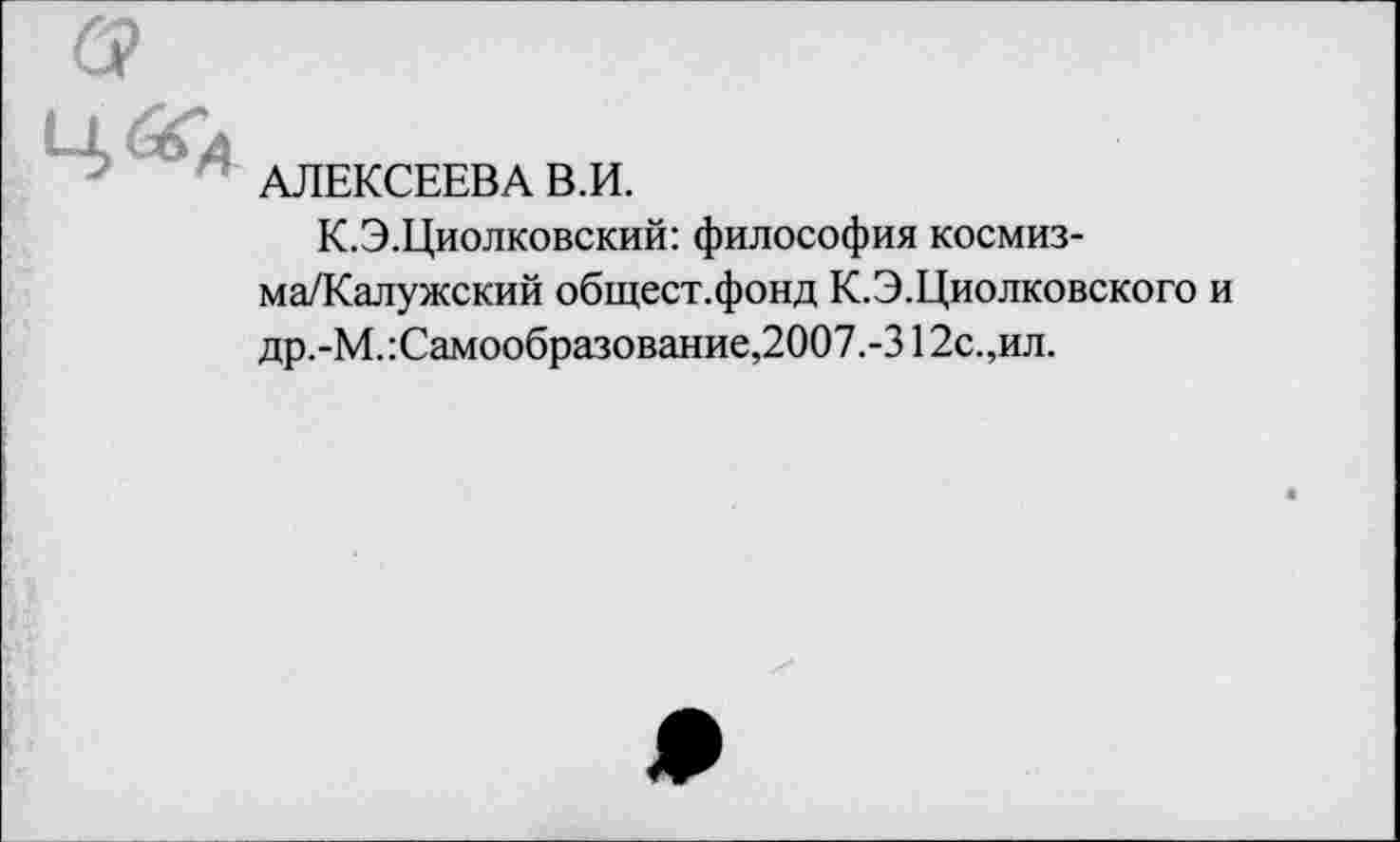 ﻿Ч&А
АЛЕКСЕЕВА В.И.
К.Э.Циолковский: философия космиз-ма/Калужский общест.фонд К.Э.Циолковского и др.-М.:Самообразование,2007.-312с.,ил.